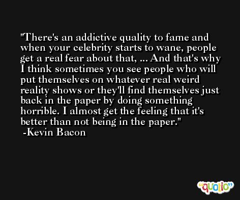 There's an addictive quality to fame and when your celebrity starts to wane, people get a real fear about that, ... And that's why I think sometimes you see people who will put themselves on whatever real weird reality shows or they'll find themselves just back in the paper by doing something horrible. I almost get the feeling that it's better than not being in the paper. -Kevin Bacon