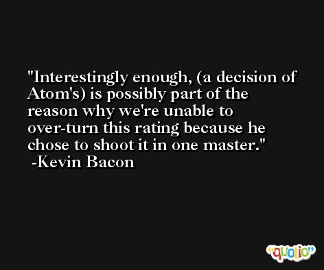 Interestingly enough, (a decision of Atom's) is possibly part of the reason why we're unable to over-turn this rating because he chose to shoot it in one master. -Kevin Bacon