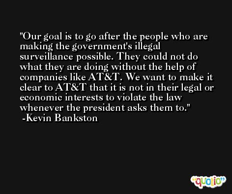 Our goal is to go after the people who are making the government's illegal surveillance possible. They could not do what they are doing without the help of companies like AT&T. We want to make it clear to AT&T that it is not in their legal or economic interests to violate the law whenever the president asks them to. -Kevin Bankston
