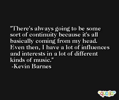 There's always going to be some sort of continuity because it's all basically coming from my head. Even then, I have a lot of influences and interests in a lot of different kinds of music. -Kevin Barnes