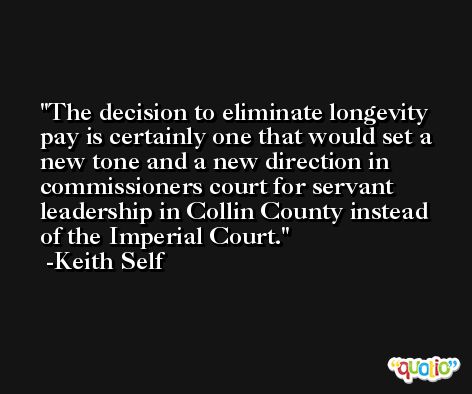 The decision to eliminate longevity pay is certainly one that would set a new tone and a new direction in commissioners court for servant leadership in Collin County instead of the Imperial Court. -Keith Self