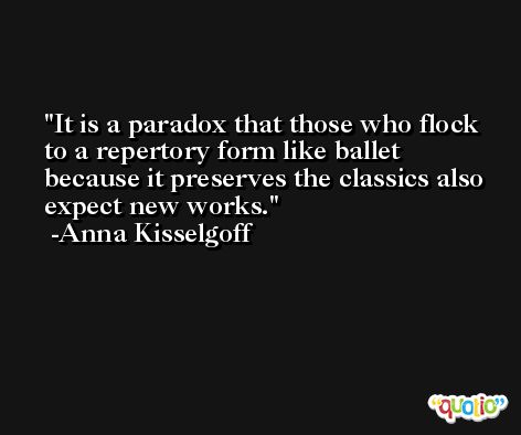 It is a paradox that those who flock to a repertory form like ballet because it preserves the classics also expect new works. -Anna Kisselgoff