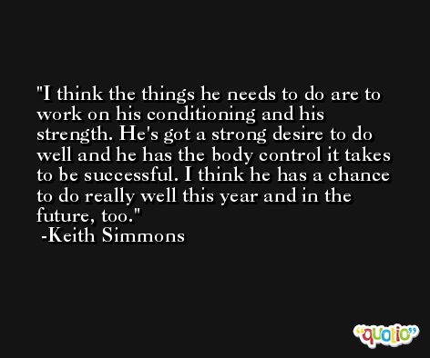 I think the things he needs to do are to work on his conditioning and his strength. He's got a strong desire to do well and he has the body control it takes to be successful. I think he has a chance to do really well this year and in the future, too. -Keith Simmons