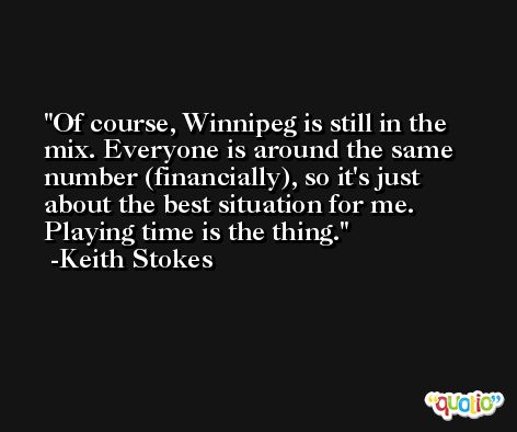 Of course, Winnipeg is still in the mix. Everyone is around the same number (financially), so it's just about the best situation for me. Playing time is the thing. -Keith Stokes