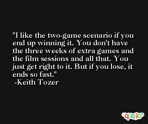 I like the two-game scenario if you end up winning it. You don't have the three weeks of extra games and the film sessions and all that. You just get right to it. But if you lose, it ends so fast. -Keith Tozer