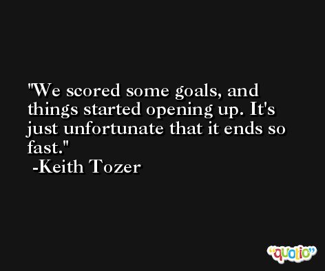 We scored some goals, and things started opening up. It's just unfortunate that it ends so fast. -Keith Tozer
