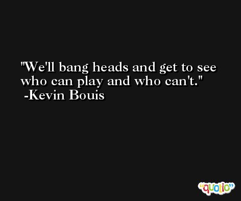 We'll bang heads and get to see who can play and who can't. -Kevin Bouis