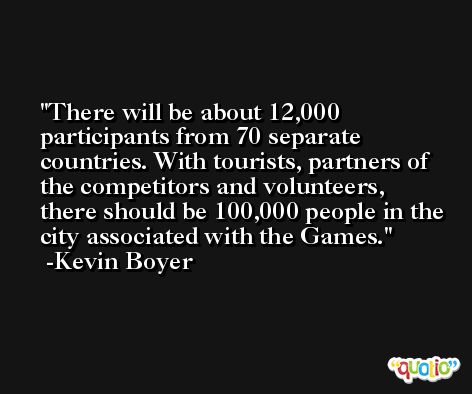 There will be about 12,000 participants from 70 separate countries. With tourists, partners of the competitors and volunteers, there should be 100,000 people in the city associated with the Games. -Kevin Boyer