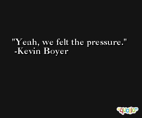 Yeah, we felt the pressure. -Kevin Boyer