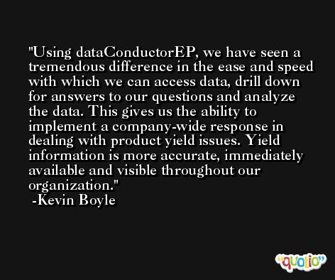 Using dataConductorEP, we have seen a tremendous difference in the ease and speed with which we can access data, drill down for answers to our questions and analyze the data. This gives us the ability to implement a company-wide response in dealing with product yield issues. Yield information is more accurate, immediately available and visible throughout our organization. -Kevin Boyle