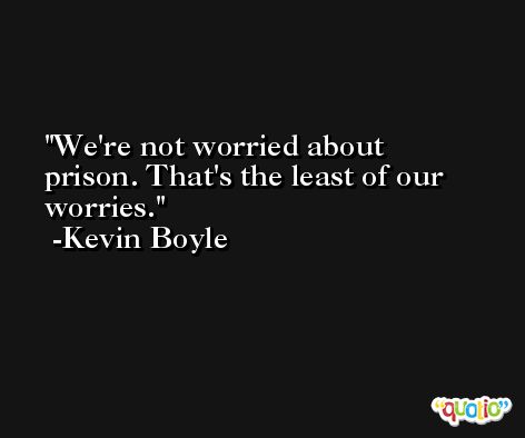 We're not worried about prison. That's the least of our worries. -Kevin Boyle