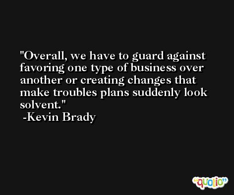 Overall, we have to guard against favoring one type of business over another or creating changes that make troubles plans suddenly look solvent. -Kevin Brady