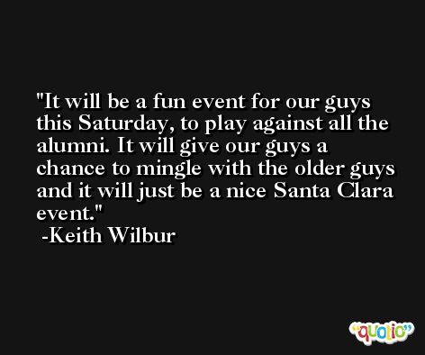 It will be a fun event for our guys this Saturday, to play against all the alumni. It will give our guys a chance to mingle with the older guys and it will just be a nice Santa Clara event. -Keith Wilbur