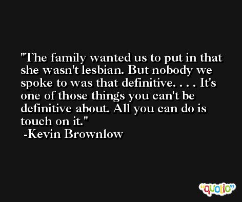 The family wanted us to put in that she wasn't lesbian. But nobody we spoke to was that definitive. . . . It's one of those things you can't be definitive about. All you can do is touch on it. -Kevin Brownlow