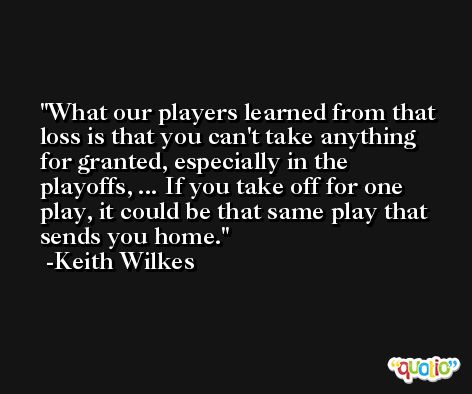 What our players learned from that loss is that you can't take anything for granted, especially in the playoffs, ... If you take off for one play, it could be that same play that sends you home. -Keith Wilkes