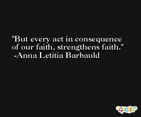But every act in consequence of our faith, strengthens faith. -Anna Letitia Barbauld