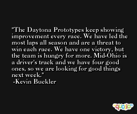 The Daytona Prototypes keep showing improvement every race. We have led the most laps all season and are a threat to win each race. We have one victory, but the team is hungry for more. Mid-Ohio is a driver's track and we have four good ones, so we are looking for good things next week. -Kevin Buckler