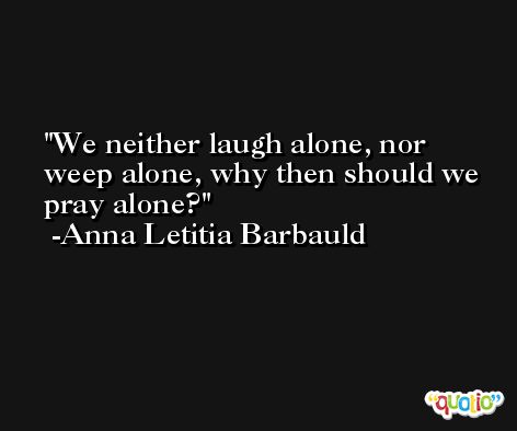 We neither laugh alone, nor weep alone, why then should we pray alone? -Anna Letitia Barbauld