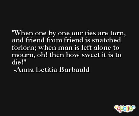 When one by one our ties are torn, and friend from friend is snatched forlorn; when man is left alone to mourn, oh! then how sweet it is to die! -Anna Letitia Barbauld