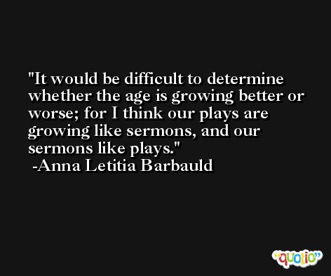It would be difficult to determine whether the age is growing better or worse; for I think our plays are growing like sermons, and our sermons like plays. -Anna Letitia Barbauld