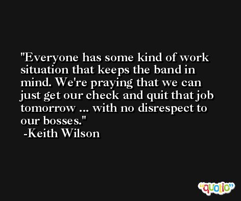 Everyone has some kind of work situation that keeps the band in mind. We're praying that we can just get our check and quit that job tomorrow ... with no disrespect to our bosses. -Keith Wilson