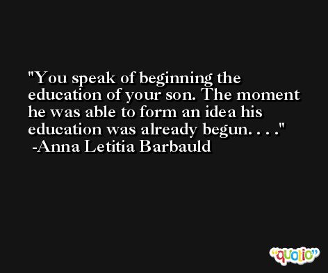 You speak of beginning the education of your son. The moment he was able to form an idea his education was already begun. . . . -Anna Letitia Barbauld
