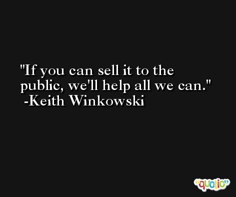 If you can sell it to the public, we'll help all we can. -Keith Winkowski