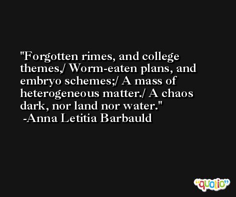 Forgotten rimes, and college themes,/ Worm-eaten plans, and embryo schemes;/ A mass of heterogeneous matter./ A chaos dark, nor land nor water. -Anna Letitia Barbauld