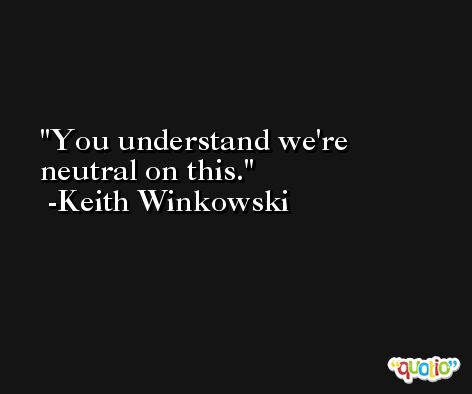 You understand we're neutral on this. -Keith Winkowski