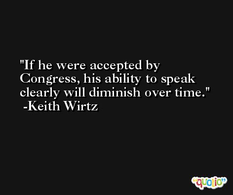 If he were accepted by Congress, his ability to speak clearly will diminish over time. -Keith Wirtz