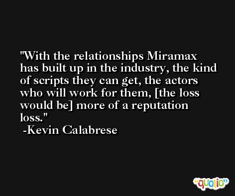 With the relationships Miramax has built up in the industry, the kind of scripts they can get, the actors who will work for them, [the loss would be] more of a reputation loss. -Kevin Calabrese