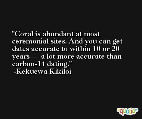 Coral is abundant at most ceremonial sites. And you can get dates accurate to within 10 or 20 years — a lot more accurate than carbon-14 dating. -Kekuewa Kikiloi