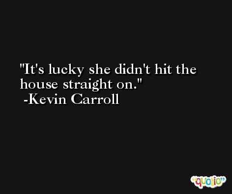 It's lucky she didn't hit the house straight on. -Kevin Carroll