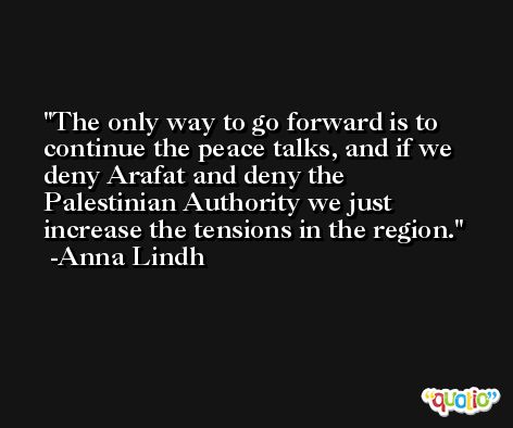 The only way to go forward is to continue the peace talks, and if we deny Arafat and deny the Palestinian Authority we just increase the tensions in the region. -Anna Lindh