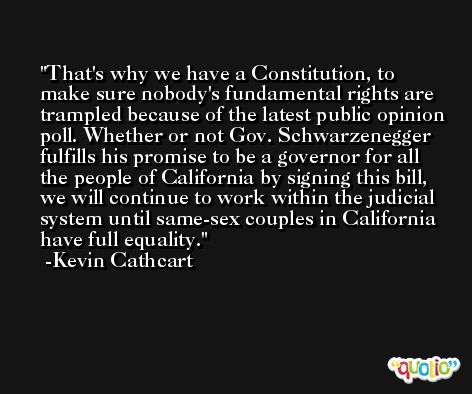 That's why we have a Constitution, to make sure nobody's fundamental rights are trampled because of the latest public opinion poll. Whether or not Gov. Schwarzenegger fulfills his promise to be a governor for all the people of California by signing this bill, we will continue to work within the judicial system until same-sex couples in California have full equality. -Kevin Cathcart