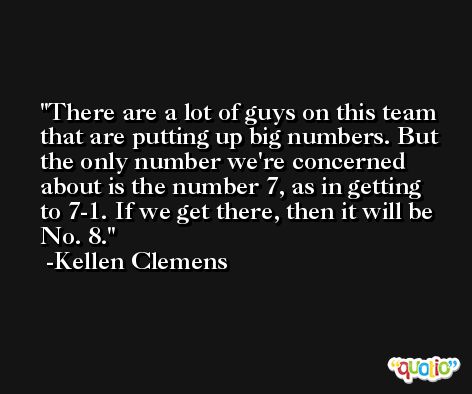 There are a lot of guys on this team that are putting up big numbers. But the only number we're concerned about is the number 7, as in getting to 7-1. If we get there, then it will be No. 8. -Kellen Clemens