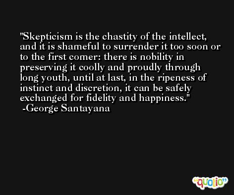 Skepticism is the chastity of the intellect, and it is shameful to surrender it too soon or to the first comer: there is nobility in preserving it coolly and proudly through long youth, until at last, in the ripeness of instinct and discretion, it can be safely exchanged for fidelity and happiness. -George Santayana