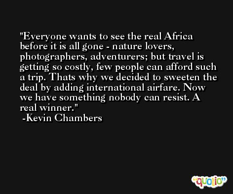 Everyone wants to see the real Africa before it is all gone - nature lovers, photographers, adventurers; but travel is getting so costly, few people can afford such a trip. Thats why we decided to sweeten the deal by adding international airfare. Now we have something nobody can resist. A real winner. -Kevin Chambers