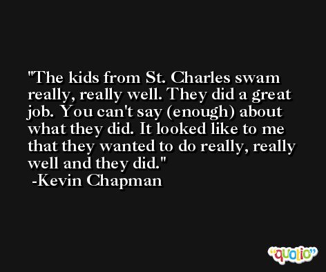 The kids from St. Charles swam really, really well. They did a great job. You can't say (enough) about what they did. It looked like to me that they wanted to do really, really well and they did. -Kevin Chapman