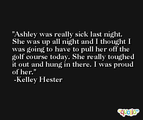 Ashley was really sick last night. She was up all night and I thought I was going to have to pull her off the golf course today. She really toughed it out and hung in there. I was proud of her. -Kelley Hester