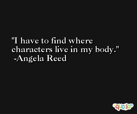 I have to find where characters live in my body. -Angela Reed