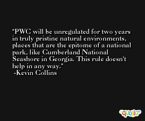 PWC will be unregulated for two years in truly pristine natural environments, places that are the epitome of a national park, like Cumberland National Seashore in Georgia. This rule doesn't help in any way. -Kevin Collins