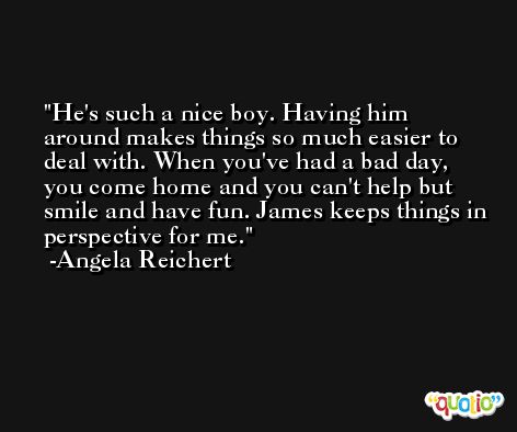 He's such a nice boy. Having him around makes things so much easier to deal with. When you've had a bad day, you come home and you can't help but smile and have fun. James keeps things in perspective for me. -Angela Reichert