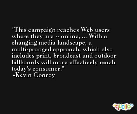 This campaign reaches Web users where they are -- online, ... With a changing media landscape, a multi-pronged approach, which also includes print, broadcast and outdoor billboards will more effectively reach today's consumer. -Kevin Conroy