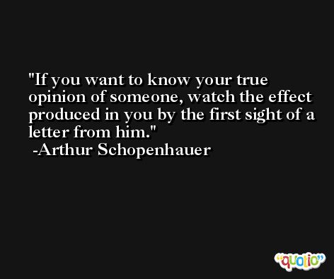 If you want to know your true opinion of someone, watch the effect produced in you by the first sight of a letter from him. -Arthur Schopenhauer