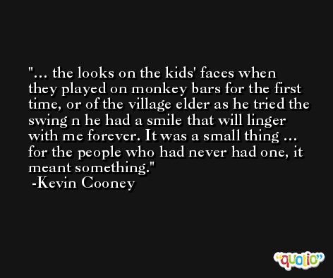 … the looks on the kids' faces when they played on monkey bars for the first time, or of the village elder as he tried the swing n he had a smile that will linger with me forever. It was a small thing … for the people who had never had one, it meant something. -Kevin Cooney