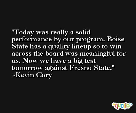Today was really a solid performance by our program. Boise State has a quality lineup so to win across the board was meaningful for us. Now we have a big test tomorrow against Fresno State. -Kevin Cory