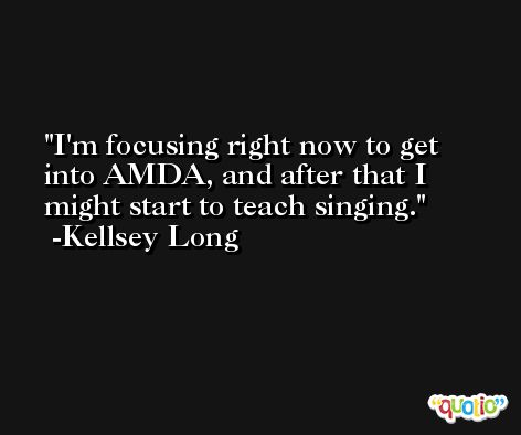 I'm focusing right now to get into AMDA, and after that I might start to teach singing. -Kellsey Long