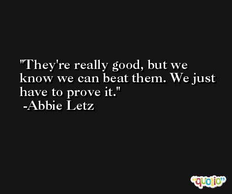 They're really good, but we know we can beat them. We just have to prove it. -Abbie Letz