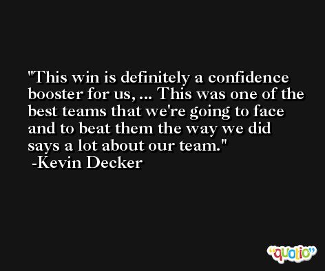 This win is definitely a confidence booster for us, ... This was one of the best teams that we're going to face and to beat them the way we did says a lot about our team. -Kevin Decker